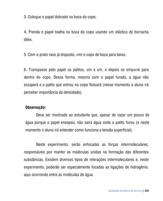 3. Coloque o papel dobrado na boca do copo.


4. Prenda o papel toalha na boca do copo usando um elástico de borracha
látex.


5. Com o prato raso já disposto, vire o copo de boca para baixo.


6. Transpasse pelo papel os palitos, um a um, e depois os empurre para
dentro do copo. Dessa forma, mesmo com o papel furado, a água não
escapará e o palito que entrou no copo flutuará (nesse momento o aluno irá
perceber importância da densidade).


 Observação:
         Deve ser mostrado ao estudante que, apesar de vazar um pouco de
 água porque o papel ensopou, não sairá água onde o palito furou (e neste
 momento o aluno irá entender como funciona a tensão superficial).


         Neste experimento, serão enfocadas as forças intermoleculares,
responsáveis por manter as moléculas unidas na formação das diferentes
substâncias. Existem diversos tipos de interações intermoleculares e, neste
experimento, poderão ser especialmente focadas as ligações de hidrogênio,
aqui ocorrendo entre as moléculas de água.


                                                    Sociedade Brasileira de Química | 123
 