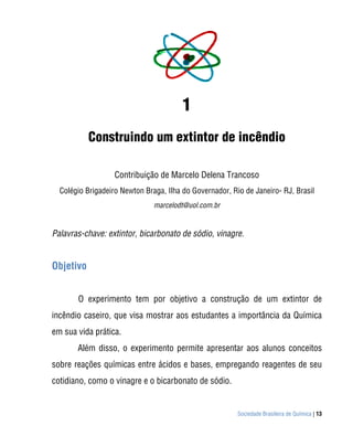 1
           Construindo um extintor de incêndio

                   Contribuição de Marcelo Delena Trancoso
  Colégio Brigadeiro Newton Braga, Ilha do Governador, Rio de Janeiro- RJ, Brasil
                               marcelodt@uol.com.br


Palavras-chave: extintor, bicarbonato de sódio, vinagre.


Objetivo


       O experimento tem por objetivo a construção de um extintor de
incêndio caseiro, que visa mostrar aos estudantes a importância da Química
em sua vida prática.
       Além disso, o experimento permite apresentar aos alunos conceitos
sobre reações químicas entre ácidos e bases, empregando reagentes de seu
cotidiano, como o vinagre e o bicarbonato de sódio.


                                                         Sociedade Brasileira de Química | 13
 