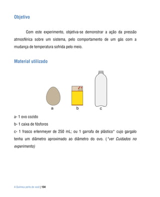 Objetivo


           Com este experimento, objetiva-se demonstrar a ação da pressão
atmosférica sobre um sistema, pelo comportamento de um gás com a
mudança de temperatura sofrida pelo meio.


Material utilizado




a- 1 ovo cozido
b- 1 caixa de fósforos
c- 1 frasco erlenmeyer de 250 mL; ou 1 garrafa de plástico* cujo gargalo
tenha um diâmetro aproximado ao diâmetro do ovo. (*ver Cuidados no
experimento)




A Química perto de você | 134
 