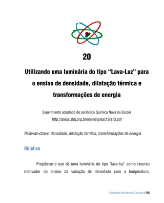 20
Utilizando uma luminária do tipo “Lava-Luz” para
    o ensino de densidade, dilatação térmica e
                 transformações de energia

           Experimento adaptado do periódico Química Nova na Escola
                 http://qnesc.sbq.org.br/online/qnesc19/a13.pdf


Palavras-chave: densidade, dilatação térmica, transformações de energia


Objetivo


       Propõe-se o uso de uma luminária do tipo “lava-luz” como recurso
motivador no ensino da variação de densidade com a temperatura,




                                                      Sociedade Brasileira de Química | 139
 