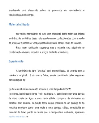 envolvendo uma discussão sobre os processos de transferência e
transformação de energia.


Material utilizado


           Há vídeos interessante no You tube ensinando como fazer sua própria
luminária. As luminárias dessa natureza devem ser confeccionadas com o auxílio
do professor e podem ser uma proposta interessante para as Feiras de Ciências.
           Para maior facilidade, sugere-se que o material seja adquirido no
comércio (há diversos modelos a preços bastante acessíveis).


Experimento


           A luminária do tipo “lava-luz” aqui exemplificada, de acordo com a
referência original, é da marca Solar, sendo constituída pelas seguintes
partes (Figura 1):


(a) base de alumínio contendo soquete e uma lâmpada de 25 W;
(b) corpo, identificado como “refil” na Figura 1, constituído por uma garrafa
de vidro cheia de água e uma parte sólida, composta de derivados da
parafina, com corante. No fundo desse corpo encontra-se um pedaço de fio
metálico enrolado como uma mola e uma camada sólida, constituída de
material de baixo ponto de fusão que, a temperatura ambiente, apresenta
A Química perto de você | 140
 