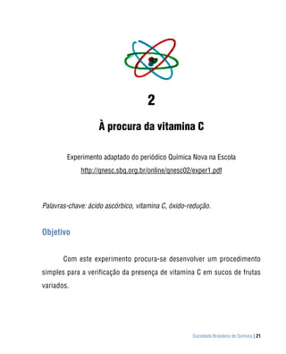 2
                   À procura da vitamina C

        Experimento adaptado do periódico Química Nova na Escola
             http://qnesc.sbq.org.br/online/qnesc02/exper1.pdf



Palavras-chave: ácido ascórbico, vitamina C, óxido-redução.


Objetivo


       Com este experimento procura-se desenvolver um procedimento
simples para a verificação da presença de vitamina C em sucos de frutas
variados.




                                                    Sociedade Brasileira de Química | 21
 