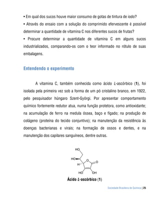 • Em qual dos sucos houve maior consumo de gotas de tintura de iodo?
• Através do ensaio com a solução do comprimido efervescente é possível
determinar a quantidade de vitamina C nos diferentes sucos de frutas?
• Procure determinar a quantidade de vitamina C em alguns sucos
industrializados, comparando-os com o teor informado no rótulo de suas
embalagens.


Entendendo o experimento


       A vitamina C, também conhecida como ácido L-ascórbico (1), foi
isolada pela primeira vez sob a forma de um pó cristalino branco, em 1922,
pelo pesquisador húngaro Szent-Györgi. Por apresentar comportamento
químico fortemente redutor atua, numa função protetora, como antioxidante;
na acumulação de ferro na medula óssea, baço e fígado; na produção de
colágeno (proteína do tecido conjuntivo); na manutenção da resistência às
doenças bacterianas e virais; na formação de ossos e dentes, e na
manutenção dos capilares sanguíneos, dentre outras.




                           Ácido L-ascórbico (1)

                                                      Sociedade Brasileira de Química | 25
 
