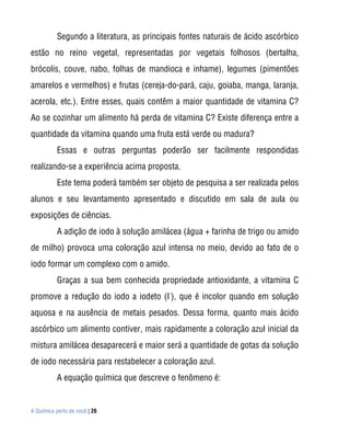 Segundo a literatura, as principais fontes naturais de ácido ascórbico
estão no reino vegetal, representadas por vegetais folhosos (bertalha,
brócolis, couve, nabo, folhas de mandioca e inhame), legumes (pimentões
amarelos e vermelhos) e frutas (cereja-do-pará, caju, goiaba, manga, laranja,
acerola, etc.). Entre esses, quais contêm a maior quantidade de vitamina C?
Ao se cozinhar um alimento há perda de vitamina C? Existe diferença entre a
quantidade da vitamina quando uma fruta está verde ou madura?
           Essas e outras perguntas poderão ser facilmente respondidas
realizando-se a experiência acima proposta.
           Este tema poderá também ser objeto de pesquisa a ser realizada pelos
alunos e seu levantamento apresentado e discutido em sala de aula ou
exposições de ciências.
           A adição de iodo à solução amilácea (água + farinha de trigo ou amido
de milho) provoca uma coloração azul intensa no meio, devido ao fato de o
iodo formar um complexo com o amido.
           Graças a sua bem conhecida propriedade antioxidante, a vitamina C
                                     -
promove a redução do iodo a iodeto (I ), que é incolor quando em solução
aquosa e na ausência de metais pesados. Dessa forma, quanto mais ácido
ascórbico um alimento contiver, mais rapidamente a coloração azul inicial da
mistura amilácea desaparecerá e maior será a quantidade de gotas da solução
de iodo necessária para restabelecer a coloração azul.
           A equação química que descreve o fenômeno é:


A Química perto de você | 26
 