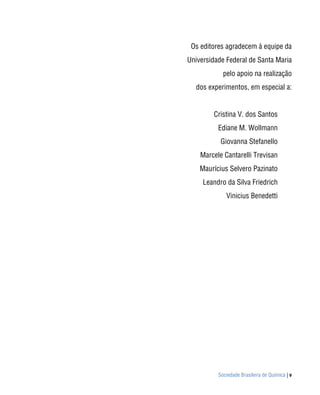 Os editores agradecem à equipe da
Universidade Federal de Santa Maria
            pelo apoio na realização
  dos experimentos, em especial a:


        Cristina V. dos Santos
          Ediane M. Wollmann
           Giovanna Stefanello
    Marcele Cantarelli Trevisan
    Maurícius Selvero Pazinato
     Leandro da Silva Friedrich
             Vinicius Benedetti




          Sociedade Brasileira de Química | v
 