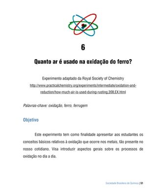 6
       Quanto ar é usado na oxidação do ferro?

            Experimento adaptado da Royal Society of Chemistry
    http://www.practicalchemistry.org/experiments/intermediate/oxidation-and-
           reduction/how-much-air-is-used-during-rusting,208,EX.html


Palavras-chave: oxidação, ferro, ferrugem


Objetivo


       Este experimento tem como finalidade apresentar aos estudantes os
conceitos básicos relativos à oxidação que ocorre nos metais, tão presente no
nosso cotidiano. Visa introduzir aspectos gerais sobre os processos de
oxidação no dia a dia.




                                                       Sociedade Brasileira de Química | 51
 
