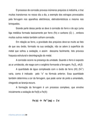 O processo de corrosão provoca inúmeros prejuízos à indústria, e traz
muitos transtornos no nosso dia a dia, a exemplo dos estragos provocados
pela ferrugem nos aparelhos eletrônicos, eletrodomésticos e mesmo nos
brinquedos.
           Grande parte dessa perda se deve à corrosão do ferro e do aço (uma
liga metálica formada basicamente por ferro (Fe) e carbono (C) ) , embora
muitos outros metais também sofram corrosão.
           Em relação ao ferro, a gravidade dos prejuízos deve-se muito ao fato
de que seu óxido, formado na sua oxidação, não se adere à superfície do
metal que sofreu a oxidação, e assim descama facilmente. Isto provoca
fraqueza estrutural e desintegração do metal.
           A corrosão ocorre na presença da umidade. Quando o ferro é exposto
ao ar umidecido, ele reage com o oxigênio formando a ferrugem, Fe2O3. xH2O.
           A quantidade de água complexada com o óxido de ferro (III) (Fe3+)
varia, como é indicado           pelo “x” na fórmula anterior. Essa quantidade
também determina a cor da ferrugem, que pode variar de preto a amarelado,
chegando ao laranja escuro.
           A formação da ferrugem é um processo complexo, que envolve
inicialmente a oxidação de Fe(0) a Fe(II):


                               Fe (s)  Fe+2 (aq) + 2 e-




A Química perto de você | 54
 