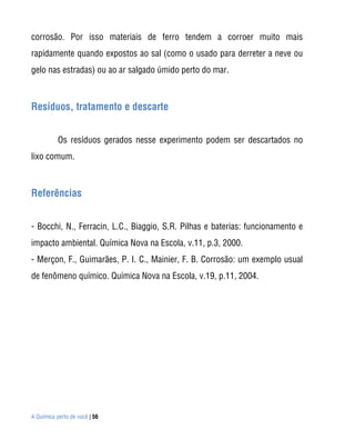 corrosão. Por isso materiais de ferro tendem a corroer muito mais
rapidamente quando expostos ao sal (como o usado para derreter a neve ou
gelo nas estradas) ou ao ar salgado úmido perto do mar.



Resíduos, tratamento e descarte


           Os resíduos gerados nesse experimento podem ser descartados no
lixo comum.



Referências


- Bocchi, N., Ferracin, L.C., Biaggio, S.R. Pilhas e baterias: funcionamento e
impacto ambiental. Química Nova na Escola, v.11, p.3, 2000.
- Merçon, F., Guimarães, P. I. C., Mainier, F. B. Corrosão: um exemplo usual
de fenômeno químico. Química Nova na Escola, v.19, p.11, 2004.




A Química perto de você | 56
 