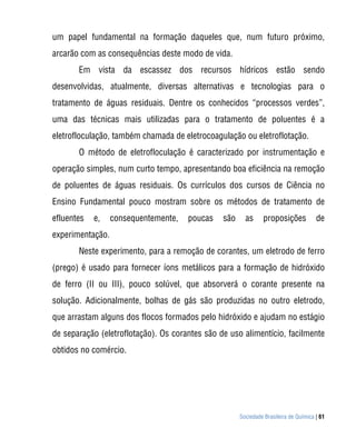 um papel fundamental na formação daqueles que, num futuro próximo,
arcarão com as consequências deste modo de vida.
       Em vista da escassez dos recursos hídricos estão sendo
desenvolvidas, atualmente, diversas alternativas e tecnologias para o
tratamento de águas residuais. Dentre os conhecidos “processos verdes”,
uma das técnicas mais utilizadas para o tratamento de poluentes é a
eletrofloculação, também chamada de eletrocoagulação ou eletroflotação.
       O método de eletrofloculação é caracterizado por instrumentação e
operação simples, num curto tempo, apresentando boa eficiência na remoção
de poluentes de águas residuais. Os currículos dos cursos de Ciência no
Ensino Fundamental pouco mostram sobre os métodos de tratamento de
efluentes   e,    consequentemente,   poucas    são     as      proposições           de
experimentação.
       Neste experimento, para a remoção de corantes, um eletrodo de ferro
(prego) é usado para fornecer íons metálicos para a formação de hidróxido
de ferro (II ou III), pouco solúvel, que absorverá o corante presente na
solução. Adicionalmente, bolhas de gás são produzidas no outro eletrodo,
que arrastam alguns dos flocos formados pelo hidróxido e ajudam no estágio
de separação (eletroflotação). Os corantes são de uso alimentício, facilmente
obtidos no comércio.




                                                      Sociedade Brasileira de Química | 61
 