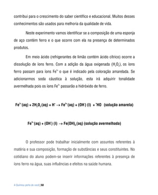 contribui para o crescimento do saber científico e educacional. Muitos desses
conhecimentos são usados para melhoria da qualidade de vida.

           Neste experimento vamos identificar se a composição de uma esponja
de aço contém ferro e o que ocorre com ela na presença de determinados
produtos.

           Em meio ácido (refrigerantes de limão contém ácido cítrico) ocorre a
dissolução de íons ferro. Com a adição da água oxigenada (H2O2), os íons
ferro passam para íons Fe3+ o que é indicado pela coloração amarelada. Se
adicionarmos soda cáustica à solução, esta irá adquirir tonalidade
avermelhada pois os íons Fe3+ passarão a hidróxido de ferro.



 Fe2+ (aq) + 2H2O2 (aq) + H+  Fe3+ (aq) + (OH-) (l) + •HO (solução amarela)



            Fe3+ (aq) + (OH-) (l)  Fe(OH)3 (aq) (solução avermelhada)



           O professor pode trabalhar inicialmente com assuntos referentes à
matéria e sua composição, formação de substâncias e seus constituintes. No
cotidiano do aluno podem-se inserir informações referentes à presença de
íons ferro na água, suas influências e efeitos na saúde humana.




A Química perto de você | 68
 