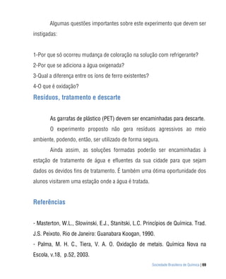 Algumas questões importantes sobre este experimento que devem ser
instigadas:


1-Por que só ocorreu mudança de coloração na solução com refrigerante?
2-Por que se adiciona a água oxigenada?
3-Qual a diferença entre os íons de ferro existentes?
4-O que é oxidação?

Resíduos, tratamento e descarte


       As garrafas de plástico (PET) devem ser encaminhadas para descarte.
       O experimento proposto não gera resíduos agressivos ao meio
ambiente, podendo, então, ser utilizado de forma segura.
       Ainda assim, as soluções formadas poderão ser encaminhadas à
estação de tratamento de água e efluentes da sua cidade para que sejam
dados os devidos fins de tratamento. É também uma ótima oportunidade dos
alunos visitarem uma estação onde a água é tratada.


Referências


- Masterton, W.L., Slowinski, E.J., Stanitski, L.C. Princípios de Química. Trad.
J.S. Peixoto. Rio de Janeiro: Guanabara Koogan, 1990.
- Palma, M. H. C., Tiera, V. A. O. Oxidação de metais. Química Nova na
Escola, v.18, p.52, 2003.
                                                        Sociedade Brasileira de Química | 69
 