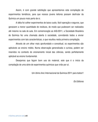 Assim, é com grande satisfação que apresentamos esta compilação de
experimentos temáticos, para que nossos jovens leitores possam desfrutar da
Química um pouco mais perto de si.
           A idéia foi colher experimentos de baixo custo, fácil operação e seguros, que
gerassem a menor quantidade de resíduos, de modo que pudessem ser realizados
até mesmo na sala de aula. Em comemoração ao AIQ-2011, a Sociedade Brasileira
de Química fez uma chamada aberta à sociedade, convidando todos a enviar
experimentos com tais características, o que resultou nesta primeira compilação.
           Através de um olhar mais aprofundado e conceitual, os experimentos são
aplicáveis ao ensino médio. Numa observação generalizada e curiosa, podem ser
inseridos no contexto do ensinamento inicial das ciências, sendo perfeitamente
aplicável ao ensino fundamental.
           Desejamos que façam bom uso do material, este que é o início da
compilação de uma série de experimentos químicos que virão por aí.


                                 Um ótimo Ano Internacional da Química-2011 para todos!!


                                                                             Os Editores




A Química perto de você | viii
 