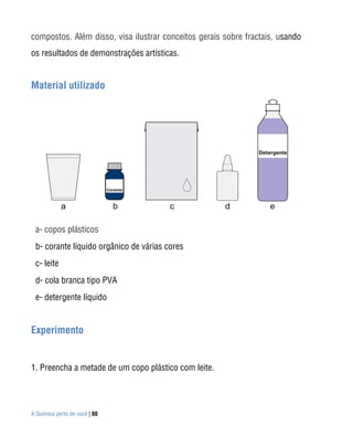 compostos. Além disso, visa ilustrar conceitos gerais sobre fractais, usando
os resultados de demonstrações artísticas.


Material utilizado




 a- copos plásticos
 b- corante líquido orgânico de várias cores
 c- leite
 d- cola branca tipo PVA
 e- detergente líquido


Experimento


1. Preencha a metade de um copo plástico com leite.




A Química perto de você | 80
 