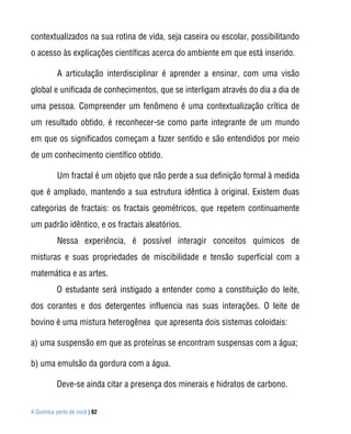 contextualizados na sua rotina de vida, seja caseira ou escolar, possibilitando
o acesso às explicações científicas acerca do ambiente em que está inserido.

           A articulação interdisciplinar é aprender a ensinar, com uma visão
global e unificada de conhecimentos, que se interligam através do dia a dia de
uma pessoa. Compreender um fenômeno é uma contextualização crítica de
um resultado obtido, é reconhecer-se como parte integrante de um mundo
em que os significados começam a fazer sentido e são entendidos por meio
de um conhecimento científico obtido.

           Um fractal é um objeto que não perde a sua definição formal à medida
que é ampliado, mantendo a sua estrutura idêntica à original. Existem duas
categorias de fractais: os fractais geométricos, que repetem continuamente
um padrão idêntico, e os fractais aleatórios.
           Nessa experiência, é possível interagir conceitos químicos de
misturas e suas propriedades de miscibilidade e tensão superficial com a
matemática e as artes.
          O estudante será instigado a entender como a constituição do leite,
dos corantes e dos detergentes influencia nas suas interações. O leite de
bovino é uma mistura heterogênea que apresenta dois sistemas coloidais:

a) uma suspensão em que as proteínas se encontram suspensas com a água;

b) uma emulsão da gordura com a água.

          Deve-se ainda citar a presença dos minerais e hidratos de carbono.


A Química perto de você | 82
 