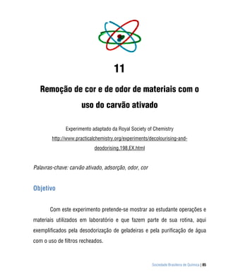11
   Remoção de cor e de odor de materiais com o
                     uso do carvão ativado

              Experimento adaptado da Royal Society of Chemistry
        http://www.practicalchemistry.org/experiments/decolourising-and-
                            deodorising,198,EX.html


Palavras-chave: carvão ativado, adsorção, odor, cor


Objetivo


       Com este experimento pretende-se mostrar ao estudante operações e
materiais utilizados em laboratório e que fazem parte de sua rotina, aqui
exemplificados pela desodorização de geladeiras e pela purificação de água
com o uso de filtros recheados.



                                                       Sociedade Brasileira de Química | 85
 