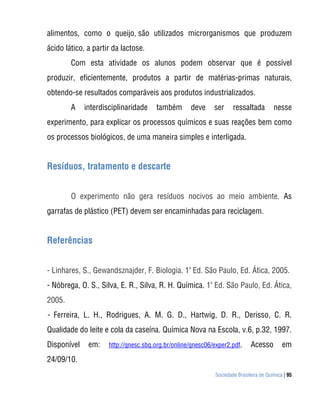 alimentos, como o queijo, são utilizados microrganismos que produzem
ácido lático, a partir da lactose.
        Com esta atividade os alunos podem observar que é possível
produzir, eficientemente, produtos a partir de matérias-primas naturais,
obtendo-se resultados comparáveis aos produtos industrializados.
        A    interdisciplinaridade    também       deve     ser     ressaltada         nesse
experimento, para explicar os processos químicos e suas reações bem como
os processos biológicos, de uma maneira simples e interligada.


Resíduos, tratamento e descarte


        O experimento não gera resíduos nocivos ao meio ambiente. As
garrafas de plástico (PET) devem ser encaminhadas para reciclagem.


Referências


- Linhares, S., Gewandsznajder, F. Biologia. 1a Ed. São Paulo, Ed. Ática, 2005.
- Nóbrega, O. S., Silva, E. R., Silva, R. H. Química. 1a Ed. São Paulo, Ed. Ática,
2005.
- Ferreira, L. H., Rodrigues, A. M. G. D., Hartwig, D. R., Derisso, C. R.
Qualidade do leite e cola da caseína. Química Nova na Escola, v.6, p.32, 1997.
Disponível    em:    http://qnesc.sbq.org.br/online/qnesc06/exper2.pdf.     Acesso         em
24/09/10.
                                                            Sociedade Brasileira de Química | 95
 