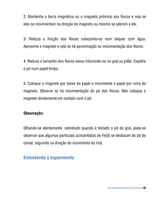 2. Mantenha a barra magnética ou o magneto próximo aos flocos e veja se
eles se movimentam na direção do magneto ou mesmo se aderem a ele.


3. Reduza a fricção dos flocos colocando-os num béquer com água.
Aproxime o magneto e veja se há aproximação ou movimentação dos flocos.


4. Reduza o tamanho dos flocos secos triturando-os no gral ou pilão. Espalhe
o pó num papel limpo.


5. Coloque o magneto por baixo do papel e movimente o papel por cima do
magneto. Observe se há movimentação do pó dos flocos. Não coloque o
magneto diretamente em contato com o pó.


Observação:


Olhando-se atentamente, sobretudo quando é testado o pó do gral, pode-se
observar que algumas partículas acinzentadas de Fe(0) se deslocam do pó do
cereal, seguindo na direção do movimento do ímã.


Entendendo o experimento




                                                    Sociedade Brasileira de Química | 99
 