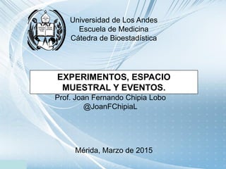 Universidad de Los Andes
Escuela de Medicina
Cátedra de Bioestadística
EXPERIMENTOS, ESPACIO
MUESTRAL Y EVENTOS.
Prof. Joan Fernando Chipia Lobo
@JoanFChipiaL
 