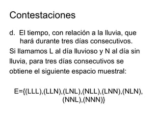 Contestaciones d.  El tiempo, con relación a la lluvia, que hará durante tres días consecutivos.  Si llamamos L al día lluvioso y N al día sin lluvia, para tres días consecutivos se obtiene el siguiente espacio muestral: E={(LLL),(LLN),(LNL),(NLL),(LNN),(NLN),(NNL),(NNN)} 