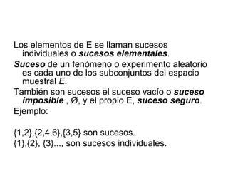 Los elementos de E se llaman sucesos individuales o  sucesos elementales .  Suceso  de un fenómeno o experimento aleatorio es cada uno de los subconjuntos del espacio muestral  E . También son sucesos el suceso vacío o  suceso imposible   , Ø, y el propio E,  suceso seguro .  Ejemplo:  {1,2},{2,4,6},{3,5} son sucesos.  {1},{2}, {3}..., son sucesos individuales. 
