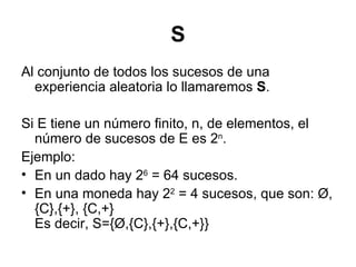 S Al conjunto de todos los sucesos de una experiencia aleatoria lo llamaremos  S .  Si E tiene un número finito, n, de elementos, el número de sucesos de E es 2 n .  Ejemplo:  En un dado hay 2 6  = 64 sucesos.  En una moneda hay 2 2  = 4 sucesos, que son: Ø, {C},{+}, {C,+} Es decir, S={Ø,{C},{+},{C,+}} 