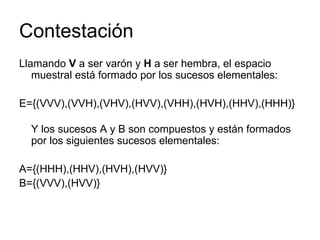 Contestación Llamando  V  a ser varón y  H  a ser hembra, el espacio muestral está formado por los sucesos elementales: E={(VVV),(VVH),(VHV),(HVV),(VHH),(HVH),(HHV),(HHH)} Y los sucesos A y B son compuestos y están formados por los siguientes sucesos elementales: A={(HHH),(HHV),(HVH),(HVV)} B={(VVV),(HVV)} 