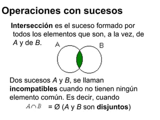 Operaciones con sucesos Intersección  es el suceso formado por todos los elementos que son, a la vez, de  A  y de  B .  Dos sucesos  A  y  B , se llaman  incompatibles  cuando no tienen ningún elemento común.  Es decir, cuando  = Ø ( A  y  B  son  disjuntos ) 