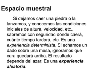 Espacio muestral Si dejamos caer una piedra o la lanzamos, y conocemos las condiciones iniciales de altura, velocidad, etc., sabremos con seguridad dónde caerá, cuánto tiempo tardará, etc. Es una  experiencia determinista . Si echamos un dado sobre una mesa, ignoramos qué cara quedará arriba. El resultado depende del azar. Es una  experiencia aleatoria .  