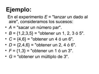 Ejemplo: En el experimento  E  = "lanzar un dado al aire", consideramos los sucesos:  A  = "sacar un número par".  B  = {1,2,3,5} = "obtener un 1, 2, 3 ó 5". C  = {4,6} = "obtener un 4 ó un 6".  D  = {2,4,6} = "obtener un 2, 4 ó 6".  F  = {1,3} = "obtener un 1 ó un 3".  G  = "obtener un múltiplo de 3".  