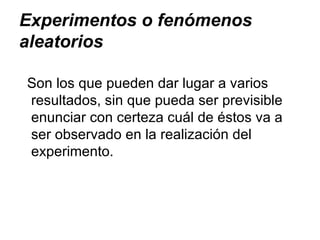 Experimentos o fenómenos aleatorios Son los que pueden dar lugar a varios resultados, sin que pueda ser previsible enunciar con certeza cuál de éstos va a ser observado en la realización del experimento. 