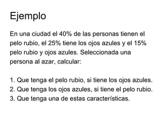 Ejemplo En una ciudad el 40% de las personas tienen el pelo rubio, el 25% tiene los ojos azules y el 15% pelo rubio y ojos azules. Seleccionada una persona al azar, calcular: 1. Que tenga el pelo rubio, si tiene los ojos azules. 2. Que tenga los ojos azules, si tiene el pelo rubio. 3. Que tenga una de estas características. 