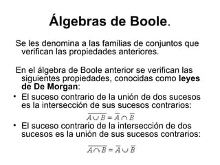 Álgebras de Boole . Se les denomina a las familias de conjuntos que verifican las propiedades anteriores. En el álgebra de Boole anterior se verifican las siguientes propiedades, conocidas como  leyes de De Morgan :  El suceso contrario de la unión de dos sucesos es la intersección de sus sucesos contrarios: El suceso contrario de la intersección de dos sucesos es la unión de sus sucesos contrarios: 