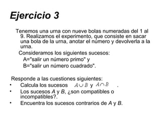 Ejercicio 3 Tenemos una urna con nueve bolas numeradas del 1 al 9. Realizamos el experimento, que consiste en sacar una bola de la urna, anotar el número y devolverla a la urna.  Consideramos los siguientes sucesos:  A="salir un número primo" y B="salir un número cuadrado". Responde a las cuestiones siguientes:  Calcula los sucesos  y  .  Los sucesos  A  y  B , ¿son compatibles o incompatibles?.  Encuentra los sucesos contrarios de  A  y  B .  