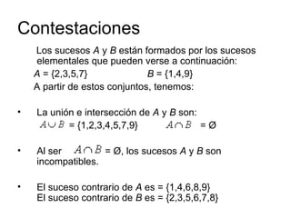 Contestaciones Los sucesos  A  y  B  están formados por los sucesos elementales que pueden verse a continuación:  A  = {2,3,5,7}  B  = {1,4,9}  A partir de estos conjuntos, tenemos: La unión e intersección de  A  y  B  son: = {1,2,3,4,5,7,9}  = Ø  Al ser  = Ø, los sucesos  A  y  B  son incompatibles.  El suceso contrario de  A  es = {1,4,6,8,9} El suceso contrario de  B  es = {2,3,5,6,7,8}  