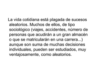 La vida cotidiana está plagada de sucesos aleatorios. Muchos de ellos, de tipo sociológico (viajes, accidentes, número de personas que acudirán a un gran almacén o que se matricularán en una carrera...) aunque son suma de muchas decisiones individuales, pueden ser estudiados, muy ventajosamente, como aleatorios. 