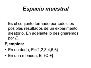 Espacio muestral Es el conjunto formado por todos los posibles resultados de un experimento aleatorio.  En adelante lo designaremos por  E .  Ejemplos:   En un dado, E={1,2,3,4,5,6} En una moneda, E={C,+} 