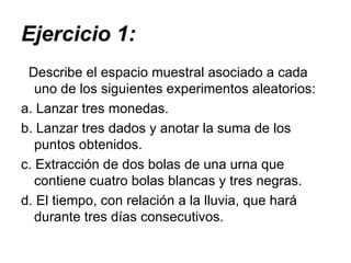 Ejercicio 1: Describe el espacio muestral asociado a cada uno de los siguientes experimentos aleatorios: a. Lanzar tres monedas.  b. Lanzar tres dados y anotar la suma de los puntos obtenidos.  c. Extracción de dos bolas de una urna que contiene cuatro bolas blancas y tres negras.  d. El tiempo, con relación a la lluvia, que hará durante tres días consecutivos.  