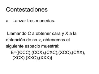 Contestaciones Lanzar tres monedas.  Llamando C a obtener cara y X a la obtención de cruz, obtenemos el siguiente espacio muestral: E={(CCC),(CCX),(CXC),(XCC),(CXX),(XCX),(XXC),(XXX)} 