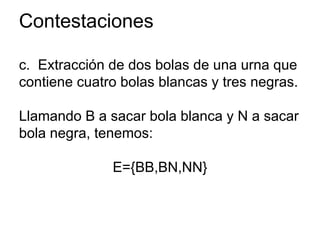 Contestaciones
c. Extracción de dos bolas de una urna que
contiene cuatro bolas blancas y tres negras.
Llamando B a sacar bola blanca y N a sacar
bola negra, tenemos:
E={BB,BN,NN}
 