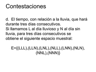 Contestaciones
d. El tiempo, con relación a la lluvia, que hará
durante tres días consecutivos.
Si llamamos L al día lluvioso y N al día sin
lluvia, para tres días consecutivos se
obtiene el siguiente espacio muestral:
E={(LLL),(LLN),(LNL),(NLL),(LNN),(NLN),
(NNL),(NNN)}
 
