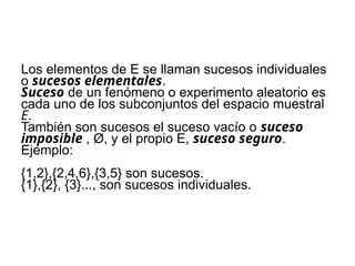 Los elementos de E se llaman sucesos individuales
o sucesos elementales.
Suceso de un fenómeno o experimento aleatorio es
cada uno de los subconjuntos del espacio muestral
E.
También son sucesos el suceso vacío o suceso
imposible , Ø, y el propio E, suceso seguro.
Ejemplo:
{1,2},{2,4,6},{3,5} son sucesos.
{1},{2}, {3}..., son sucesos individuales.
 