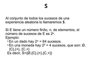 S
Al conjunto de todos los sucesos de una
experiencia aleatoria lo llamaremos S.
Si E tiene un número finito, n, de elementos, el
número de sucesos de E es 2ⁿ.
Ejemplo:
• En un dado hay 2 = 64 sucesos.
⁶
• En una moneda hay 2² = 4 sucesos, que son: Ø,
{C},{+}, {C,+}
Es decir, S={Ø,{C},{+},{C,+}}
 