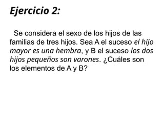 Ejercicio 2:
Se considera el sexo de los hijos de las
familias de tres hijos. Sea A el suceso el hijo
mayor es una hembra, y B el suceso los dos
hijos pequeños son varones. ¿Cuáles son
los elementos de A y B?
 