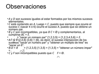 Observaciones
• A y D son sucesos iguales al estar formados por los mismos sucesos
elementales.
• C está contenido en A. Luego = C, puesto que siempre que ocurre el
suceso C (sacar 4 ó 6) ocurre el suceso A, puesto que se obtiene un
número par.
• B y C son incompatibles, ya que B C = Ø y complementarios, al
cumplirse BC = E.
• = "sacar un número par" {1,2,3,5} = {1,2,3,4,5,6} = E.
• A G = {2,4,6} {3,6} = {6}, es decir, el suceso intersección de los
sucesos "sacar un número par" y "obtener un múltiplo de tres" es
"sacar un 6".
• B-D = B = {1,2,3,5} {1,3,5} = {1,3,5} = "obtener un número impar"
= .
• C y F son incompatibles puesto que C F = Ø.
 