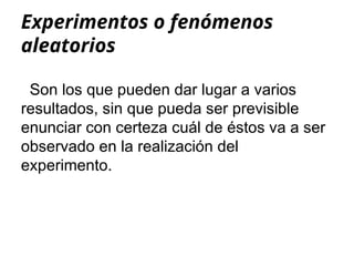 Experimentos o fenómenos
aleatorios
Son los que pueden dar lugar a varios
resultados, sin que pueda ser previsible
enunciar con certeza cuál de éstos va a ser
observado en la realización del
experimento.
 