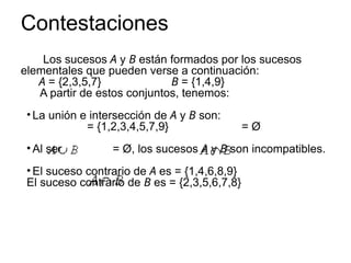 Contestaciones
Los sucesos A y B están formados por los sucesos
elementales que pueden verse a continuación:
A = {2,3,5,7} B = {1,4,9}
A partir de estos conjuntos, tenemos:
• La unión e intersección de A y B son:
= {1,2,3,4,5,7,9} = Ø
• Al ser = Ø, los sucesos A y B son incompatibles.
• El suceso contrario de A es = {1,4,6,8,9}
El suceso contrario de B es = {2,3,5,6,7,8}
 
