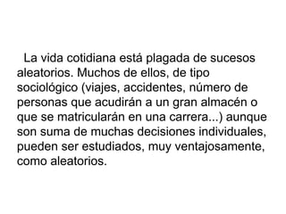 La vida cotidiana está plagada de sucesos
aleatorios. Muchos de ellos, de tipo
sociológico (viajes, accidentes, número de
personas que acudirán a un gran almacén o
que se matricularán en una carrera...) aunque
son suma de muchas decisiones individuales,
pueden ser estudiados, muy ventajosamente,
como aleatorios.
 