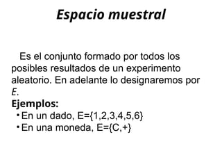 Espacio muestral
Es el conjunto formado por todos los
posibles resultados de un experimento
aleatorio. En adelante lo designaremos por
E.
Ejemplos:
• En un dado, E={1,2,3,4,5,6}
• En una moneda, E={C,+}
 