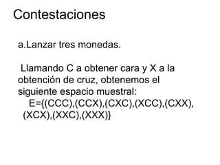 Contestaciones
a.Lanzar tres monedas.
Llamando C a obtener cara y X a la
obtención de cruz, obtenemos el
siguiente espacio muestral:
E={(CCC),(CCX),(CXC),(XCC),(CXX),
(XCX),(XXC),(XXX)}
 