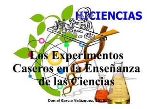 Los Experimentos 
Caseros en la Enseñanza 
de las Ciencias 
Daniel García Velázquez, 2012 
 